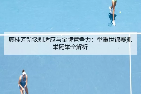 廖桂芳新级别适应与金牌竞争力：举重世锦赛抓举挺举全解析