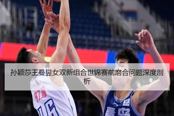 孙颖莎王曼昱女双新组合世锦赛前磨合问题深度剖析