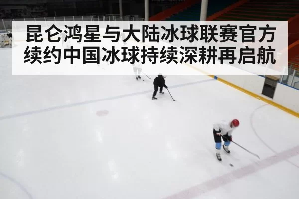 昆仑鸿星与大陆冰球联赛官方续约中国冰球持续深耕再启航